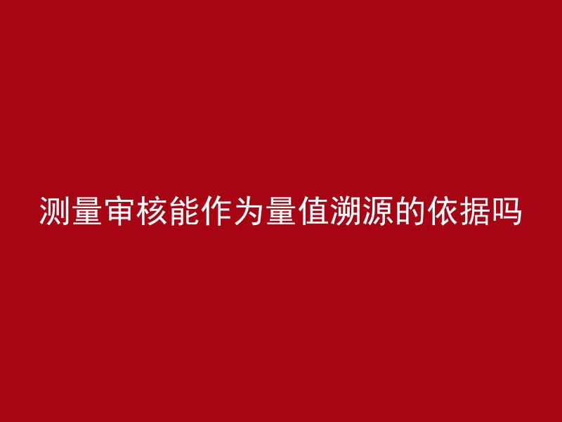 测量审核能作为量值溯源的依据吗