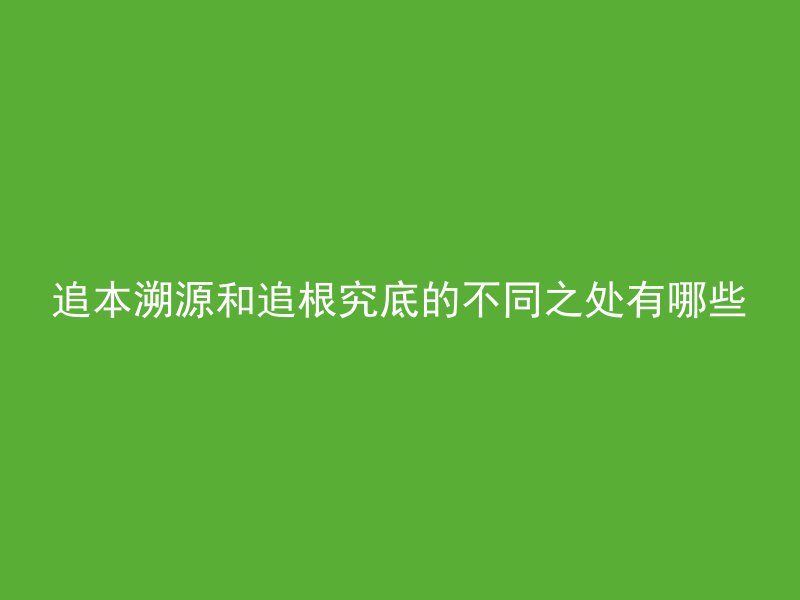 追本溯源和追根究底的不同之处有哪些