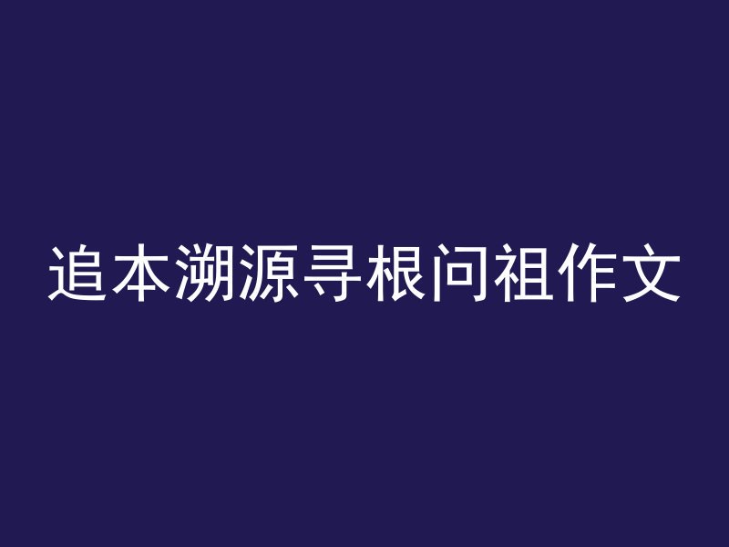 追本溯源寻根问祖作文