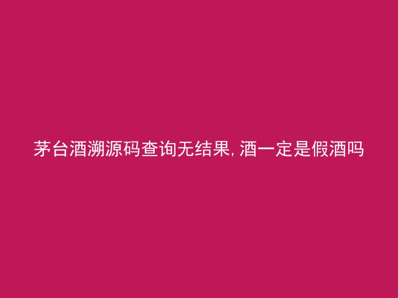 茅台酒溯源码查询无结果,酒一定是假酒吗