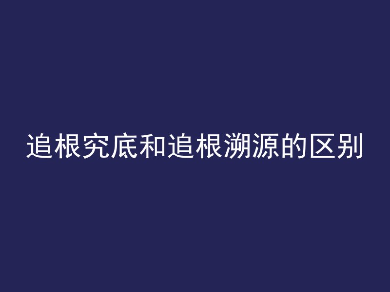 追根究底和追根溯源的区别